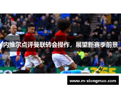 内维尔点评曼联转会操作，展望新赛季前景